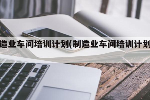 制造业车间培训计划(制造业车间培训计划书)